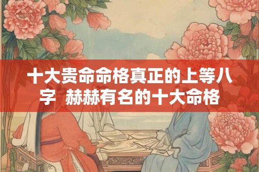 十大贵命命格真正的上等八字  赫赫有名的十大命格