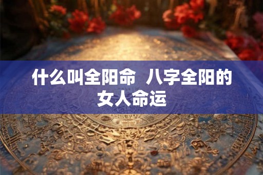 什么叫全阳命  八字全阳的女人命运