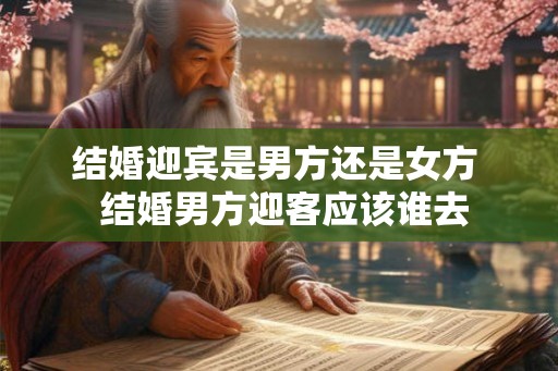 结婚迎宾是男方还是女方  结婚男方迎客应该谁去