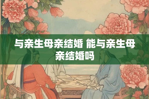 与亲生母亲结婚 能与亲生母亲结婚吗