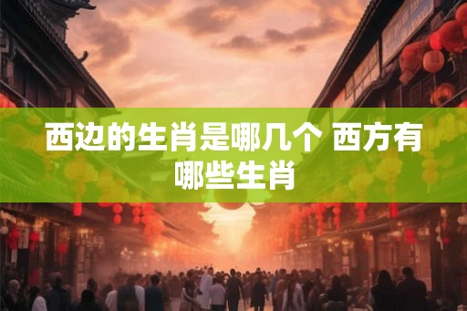 西边的生肖是哪几个 西方有哪些生肖
