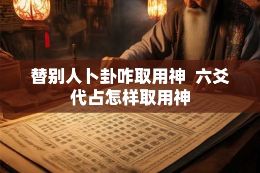 替别人卜卦咋取用神  六爻代占怎样取用神