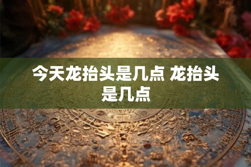 今天龙抬头是几点 龙抬头是几点 今天龙抬头是几点 龙抬头是几点