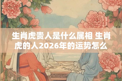 生肖虎贵人是什么属相 生肖虎的人2026年的运势怎么样