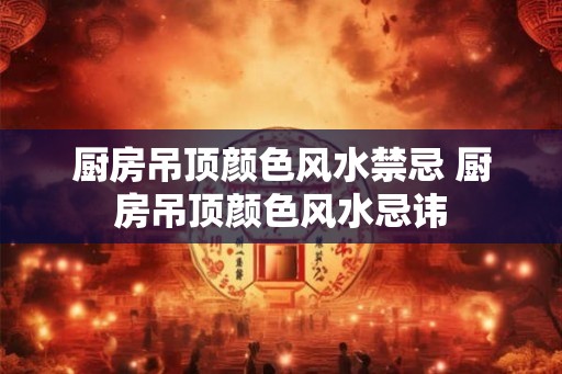 厨房吊顶颜色风水禁忌 厨房吊顶颜色风水忌讳