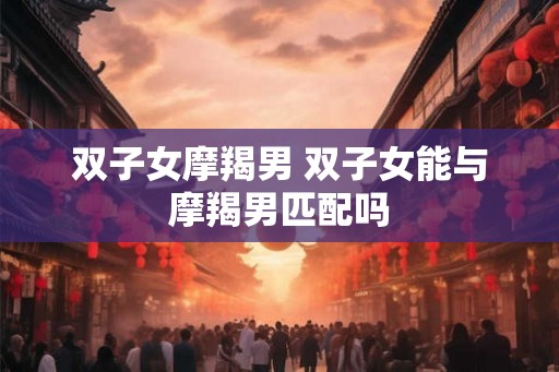 双子女摩羯男 双子女能与摩羯男匹配吗 双子女摩羯男 双子女能与摩羯男匹配吗