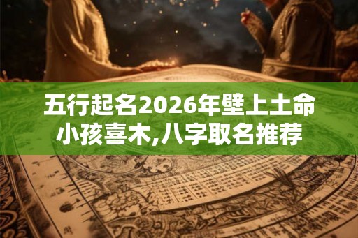 五行起名2026年壁上土命小孩喜木,八字取名推荐 五行起名2026年壁上土命小孩喜木,八字取名推荐