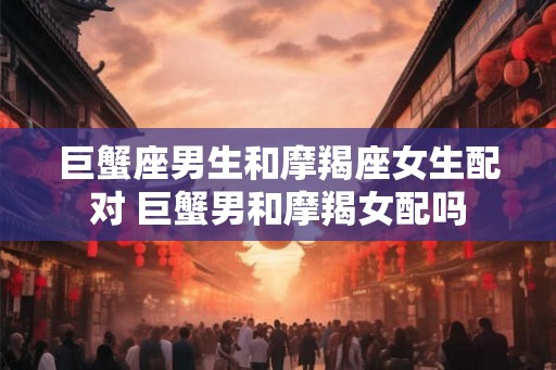 巨蟹座男生和摩羯座女生配对 巨蟹男和摩羯女配吗