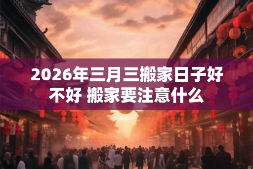 2026年三月三搬家日子好不好 搬家要注意什么