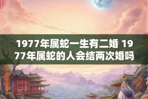 1977年属蛇一生有二婚 1977年属蛇的人会结两次婚吗 1977年属蛇一生有二婚 1977年属蛇的人会结两次婚吗