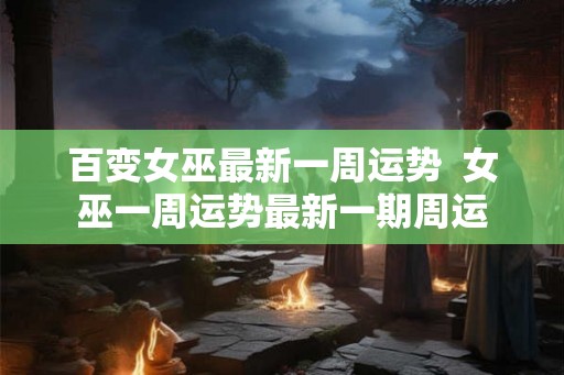 百变女巫最新一周运势  女巫一周运势最新一期周运