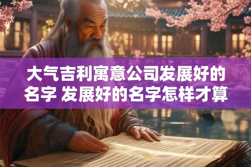 大气吉利寓意公司发展好的名字 发展好的名字怎样才算大气吉利