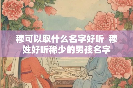穆可以取什么名字好听 穆姓好听稀少的男孩名字 穆可以取什么名字好听 穆姓好听稀少的男孩名字