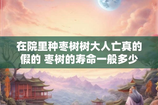 在院里种枣树树大人亡真的假的 枣树的寿命一般多少年