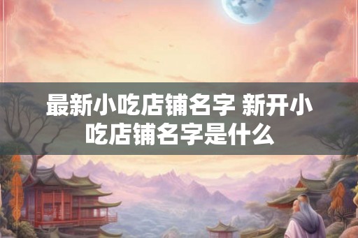 最新小吃店铺名字 新开小吃店铺名字是什么