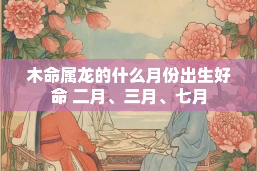 木命属龙的什么月份出生好命 二月、三月、七月