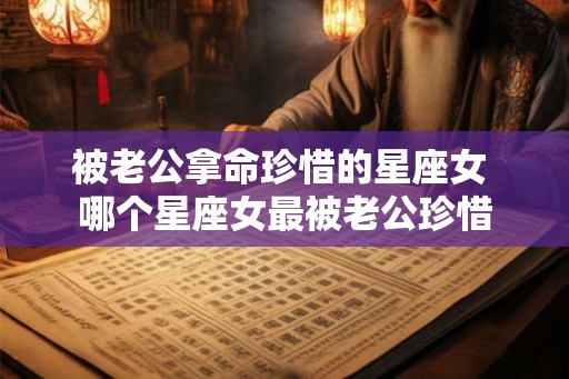被老公拿命珍惜的星座女 哪个星座女最被老公珍惜