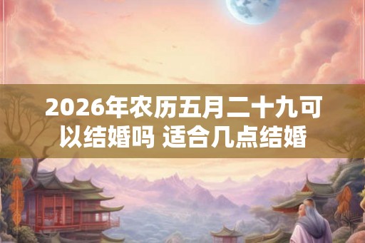 2026年农历五月二十九可以结婚吗 适合几点结婚 2026年农历五月二十九可以结婚吗 适合几点结婚