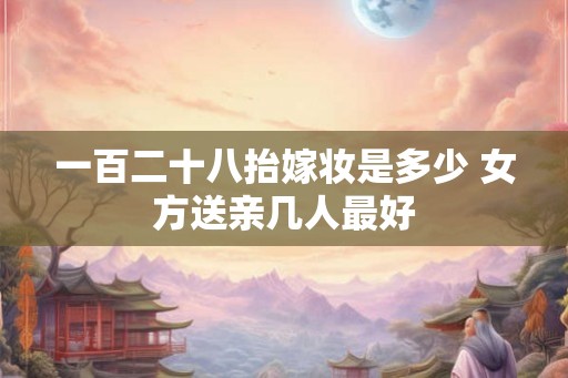一百二十八抬嫁妆是多少 女方送亲几人最好