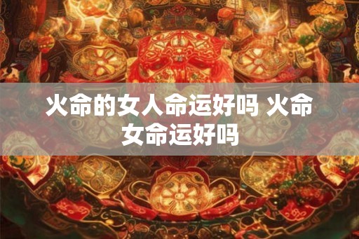火命的女人命运好吗 火命女命运好吗