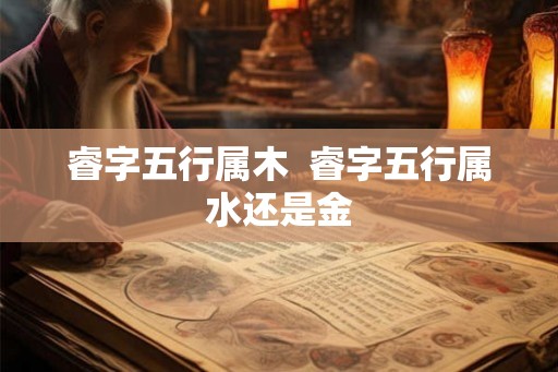 睿字五行属木 睿字五行属水还是金 睿字五行属木 睿字五行属水还是金