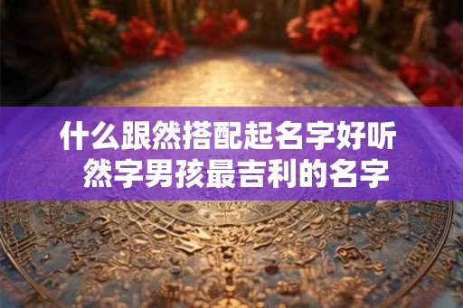 什么跟然搭配起名字好听 然字男孩最吉利的名字 什么跟然搭配起名字好听 然字男孩最吉利的名字
