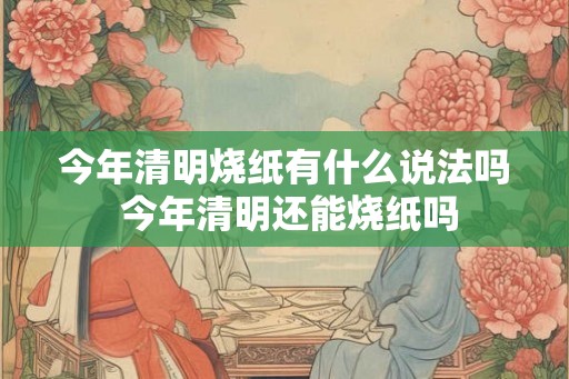 今年清明烧纸有什么说法吗 今年清明还能烧纸吗