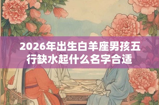 2026年出生白羊座男孩五行缺水起什么名字合适 2026年出生白羊座男孩五行缺水起什么名字合适
