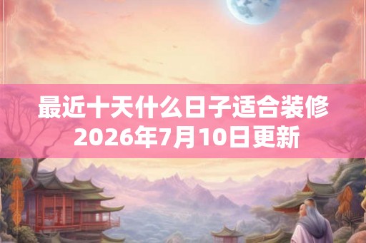 最近十天什么日子适合装修 2026年7月10日更新 最近十天什么日子适合装修 2026年7月10日更新