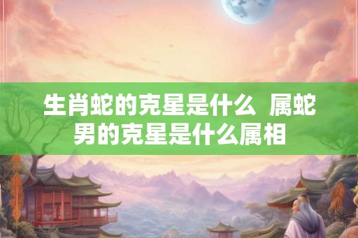 生肖蛇的克星是什么 属蛇男的克星是什么属相 生肖蛇的克星是什么 属蛇男的克星是什么属相