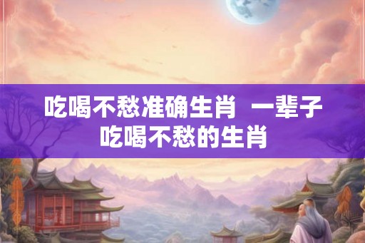 吃喝不愁准确生肖  一辈子吃喝不愁的生肖