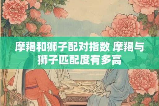 摩羯和狮子配对指数 摩羯与狮子匹配度有多高