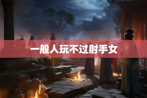 一般人玩不过射手女 一般人玩不过射手女