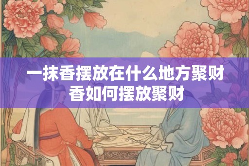 一抹香摆放在什么地方聚财 香如何摆放聚财