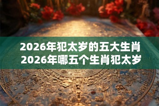 2026年犯太岁的五大生肖 2026年哪五个生肖犯太岁