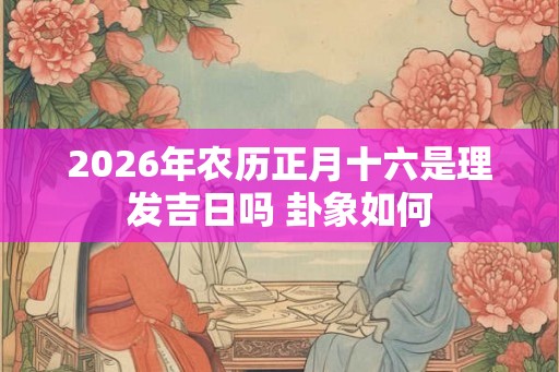 2026年农历正月十六是理发吉日吗 卦象如何