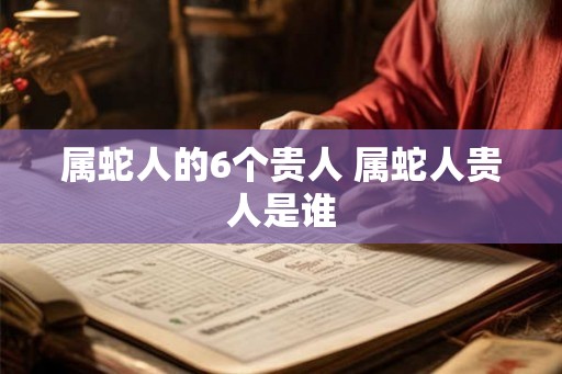 属蛇人的6个贵人 属蛇人贵人是谁 属蛇人的6个贵人 属蛇人贵人是谁