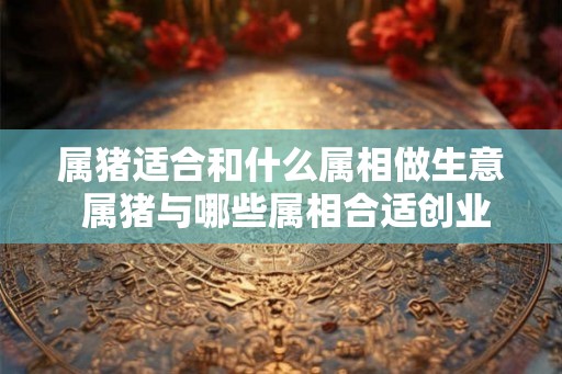 属猪适合和什么属相做生意 属猪与哪些属相合适创业