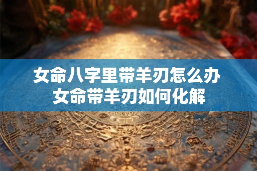 女命八字里带羊刃怎么办 女命带羊刃如何化解