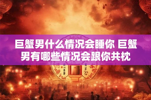 巨蟹男什么情况会睡你 巨蟹男有哪些情况会跟你共枕