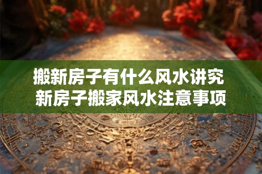 搬新房子有什么风水讲究 新房子搬家风水注意事项