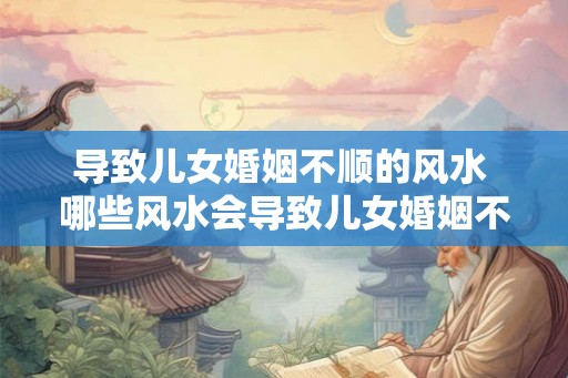 导致儿女婚姻不顺的风水 哪些风水会导致儿女婚姻不顺 导致儿女婚姻不顺的风水 哪些风水会导致儿女婚姻不顺