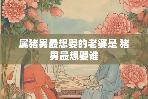 属猪男最想娶的老婆是 猪男最想娶谁 属猪男最想娶的老婆是 猪男最想娶谁
