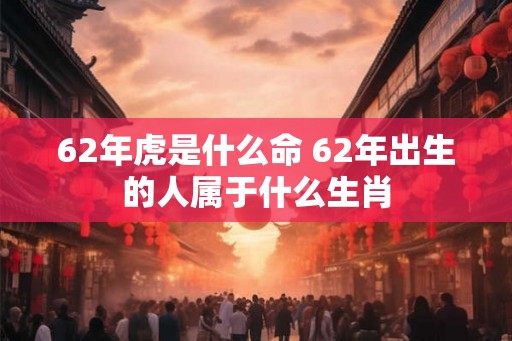 62年虎是什么命 62年出生的人属于什么生肖 62年虎是什么命 62年出生的人属于什么生肖