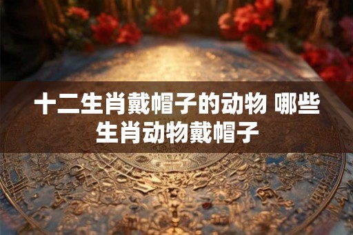 十二生肖戴帽子的动物 哪些生肖动物戴帽子