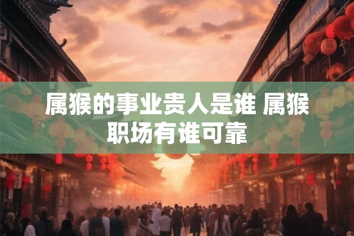 属猴的事业贵人是谁 属猴职场有谁可靠