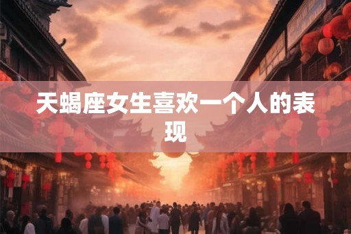 天蝎座女生喜欢一个人的表现