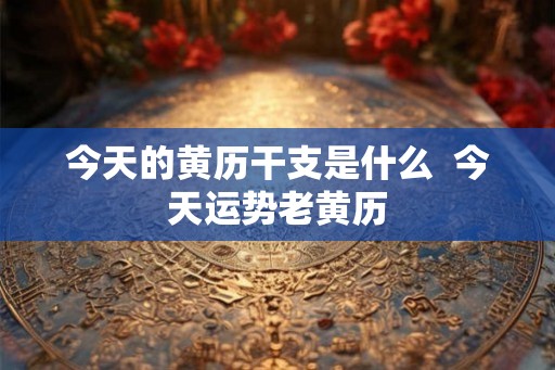今天的黄历干支是什么  今天运势老黄历