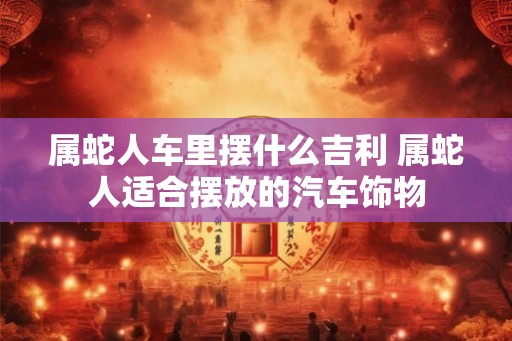 属蛇人车里摆什么吉利 属蛇人适合摆放的汽车饰物 属蛇人车里摆什么吉利 属蛇人适合摆放的汽车饰物