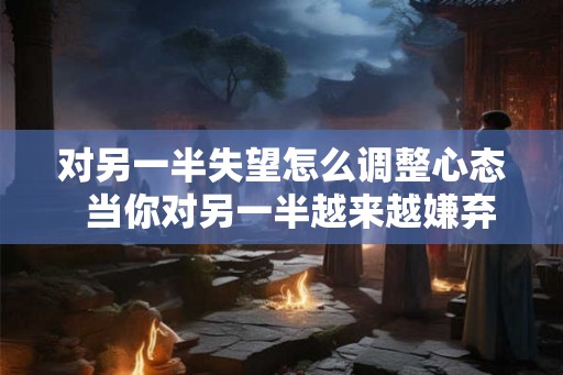 对另一半失望怎么调整心态 当你对另一半越来越嫌弃 对另一半失望怎么调整心态 当你对另一半越来越嫌弃